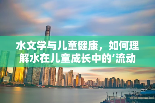 水文学与儿童健康，如何理解水在儿童成长中的‘流动’角色？