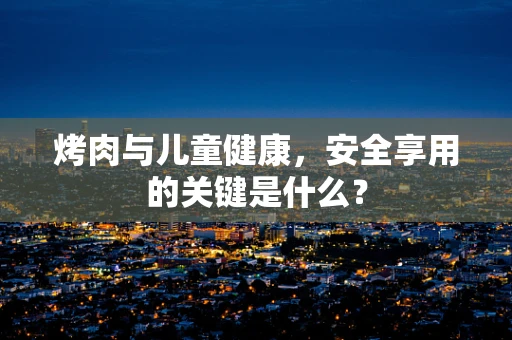 烤肉与儿童健康，安全享用的关键是什么？