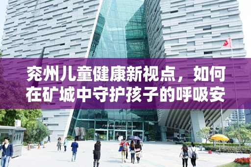 兖州儿童健康新视点，如何在矿城中守护孩子的呼吸安全？