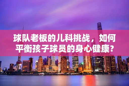 球队老板的儿科挑战，如何平衡孩子球员的身心健康？