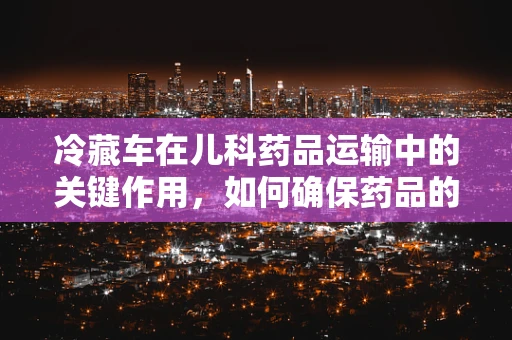 冷藏车在儿科药品运输中的关键作用，如何确保药品的‘冷链’不断？