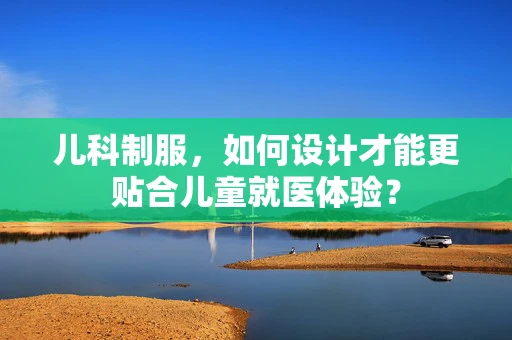 儿科制服，如何设计才能更贴合儿童就医体验？