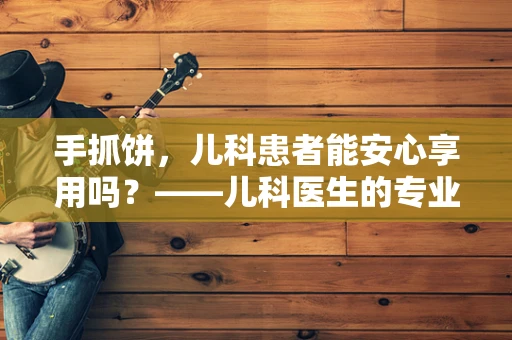 手抓饼，儿科患者能安心享用吗？——儿科医生的专业视角