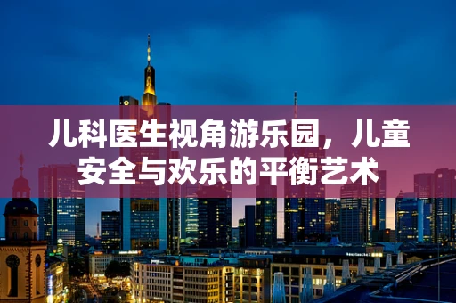 儿科医生视角游乐园，儿童安全与欢乐的平衡艺术
