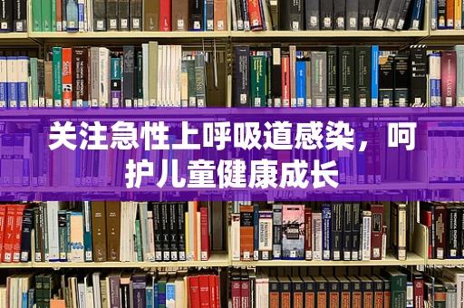 关注急性上呼吸道感染，呵护儿童健康成长