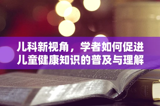 儿科新视角，学者如何促进儿童健康知识的普及与理解？