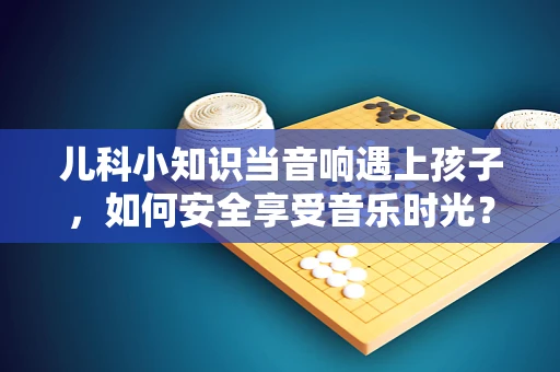 儿科小知识当音响遇上孩子，如何安全享受音乐时光？