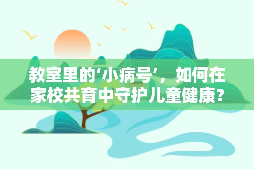 教室里的‘小病号’，如何在家校共育中守护儿童健康？