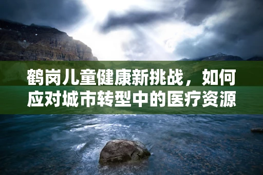鹤岗儿童健康新挑战，如何应对城市转型中的医疗资源缺口？