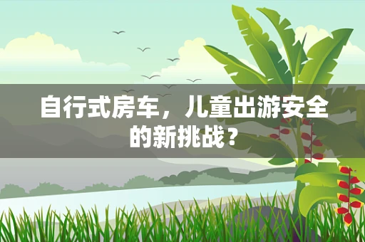 自行式房车，儿童出游安全的新挑战？