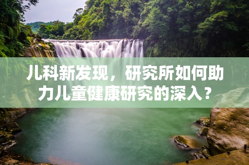 儿科新发现，研究所如何助力儿童健康研究的深入？