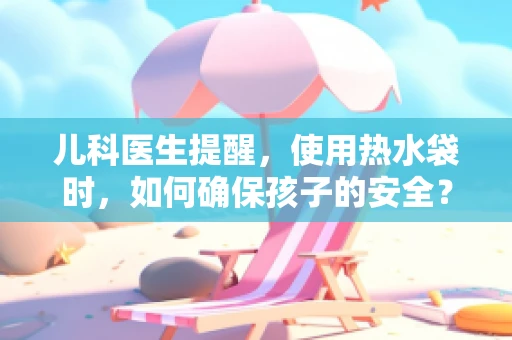 儿科医生提醒，使用热水袋时，如何确保孩子的安全？