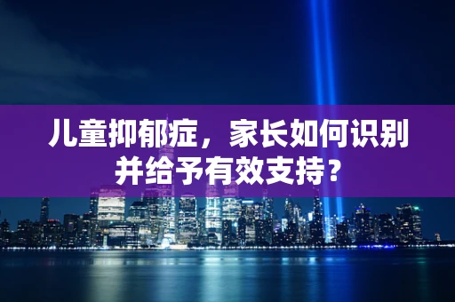儿童抑郁症，家长如何识别并给予有效支持？