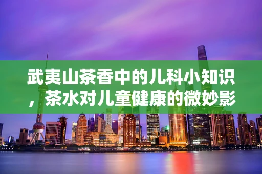 武夷山茶香中的儿科小知识，茶水对儿童健康的微妙影响
