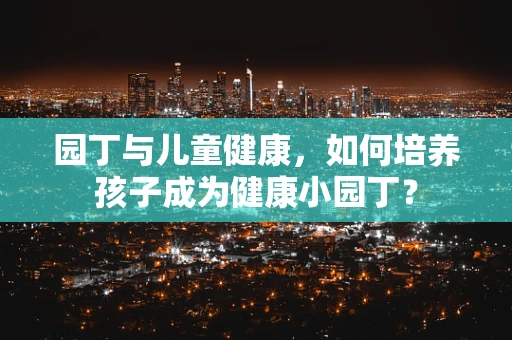 园丁与儿童健康，如何培养孩子成为健康小园丁？