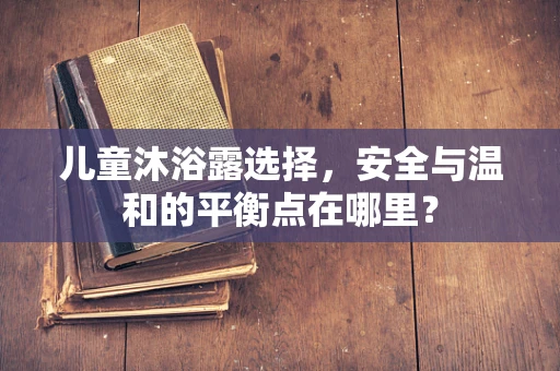 儿童沐浴露选择，安全与温和的平衡点在哪里？