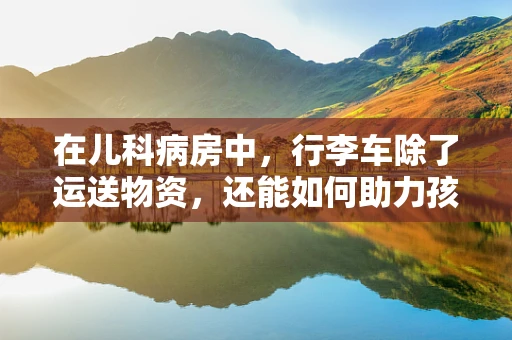 在儿科病房中，行李车除了运送物资，还能如何助力孩子治疗？