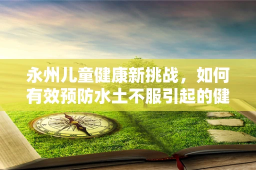 永州儿童健康新挑战，如何有效预防水土不服引起的健康问题？