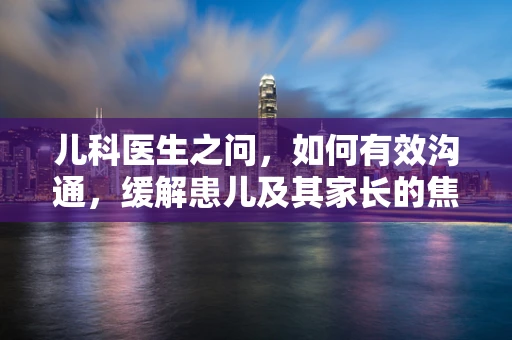 儿科医生之问，如何有效沟通，缓解患儿及其家长的焦虑情绪？