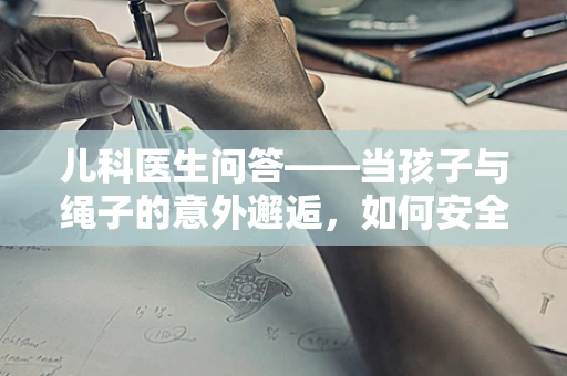 儿科医生问答——当孩子与绳子的意外邂逅，如何安全应对？