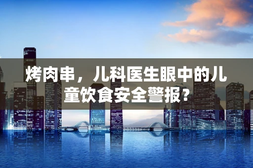 烤肉串，儿科医生眼中的儿童饮食安全警报？