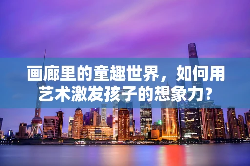 画廊里的童趣世界，如何用艺术激发孩子的想象力？