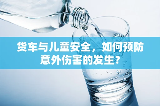 货车与儿童安全，如何预防意外伤害的发生？