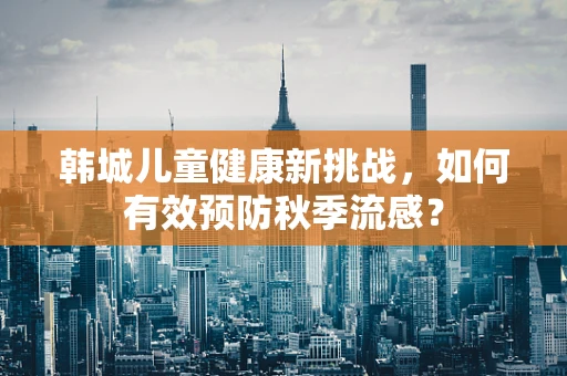 韩城儿童健康新挑战，如何有效预防秋季流感？