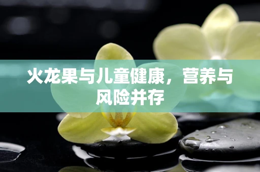 火龙果与儿童健康，营养与风险并存