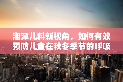 湘潭儿科新视角，如何有效预防儿童在秋冬季节的呼吸道感染？