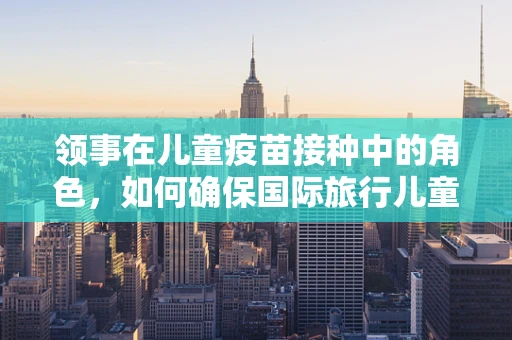领事在儿童疫苗接种中的角色，如何确保国际旅行儿童的健康安全？