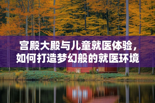宫殿大殿与儿童就医体验，如何打造梦幻般的就医环境？