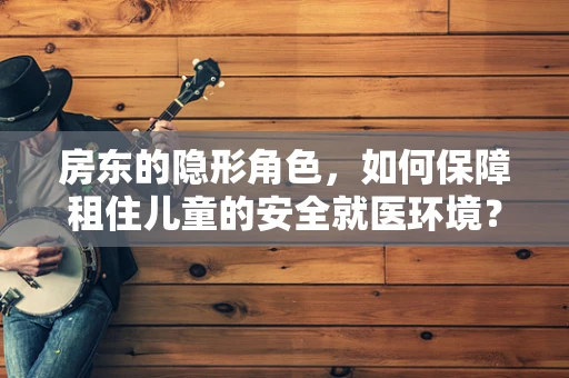 房东的隐形角色，如何保障租住儿童的安全就医环境？