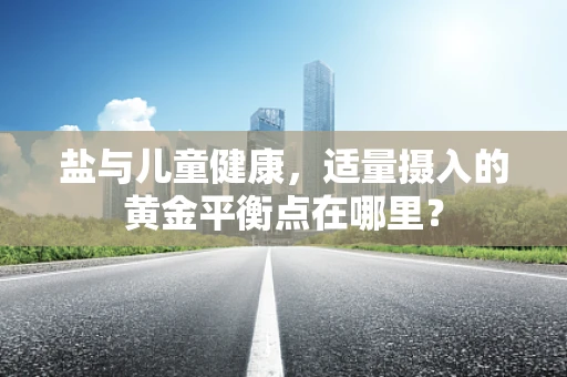 盐与儿童健康，适量摄入的黄金平衡点在哪里？