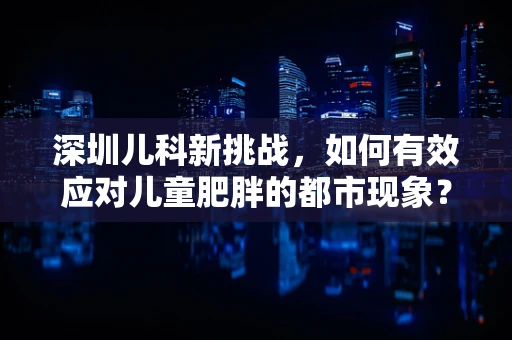 深圳儿科新挑战，如何有效应对儿童肥胖的都市现象？