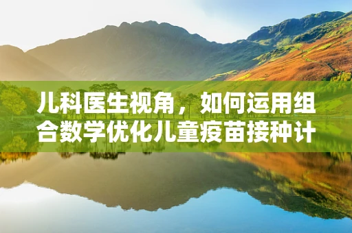 儿科医生视角，如何运用组合数学优化儿童疫苗接种计划？