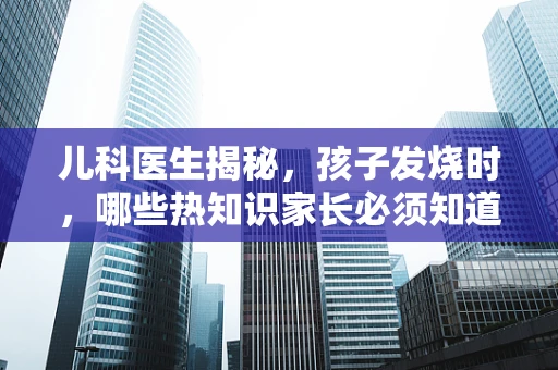 儿科医生揭秘，孩子发烧时，哪些热知识家长必须知道？