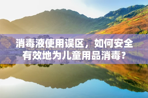 消毒液使用误区，如何安全有效地为儿童用品消毒？