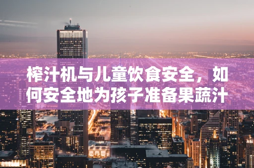 榨汁机与儿童饮食安全，如何安全地为孩子准备果蔬汁？
