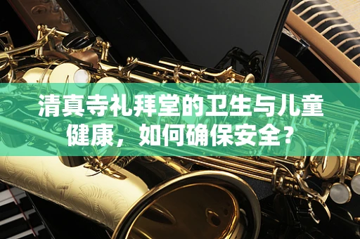 清真寺礼拜堂的卫生与儿童健康，如何确保安全？
