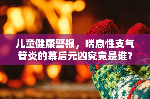 儿童健康警报，喘息性支气管炎的幕后元凶究竟是谁？