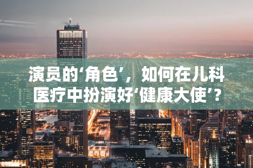 演员的‘角色’，如何在儿科医疗中扮演好‘健康大使’？