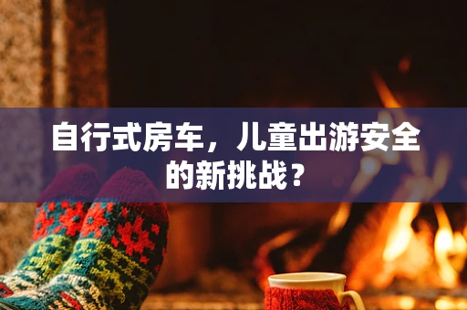 自行式房车，儿童出游安全的新挑战？