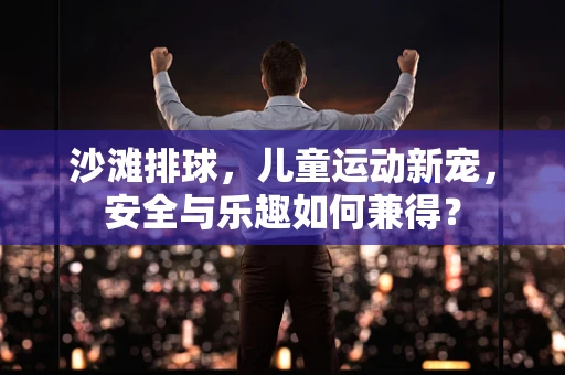 沙滩排球，儿童运动新宠，安全与乐趣如何兼得？