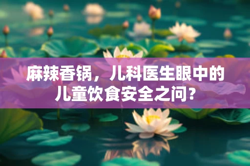 麻辣香锅，儿科医生眼中的儿童饮食安全之问？