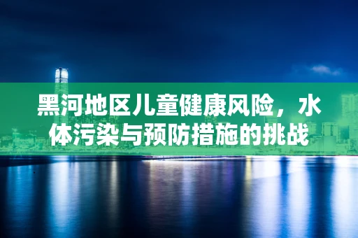 黑河地区儿童健康风险，水体污染与预防措施的挑战