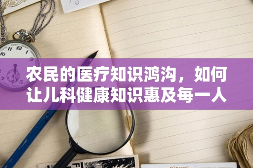 农民的医疗知识鸿沟，如何让儿科健康知识惠及每一人？