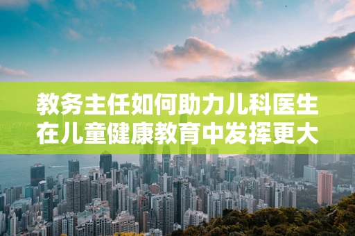 教务主任如何助力儿科医生在儿童健康教育中发挥更大作用？