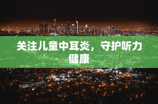 关注儿童中耳炎，守护听力健康
