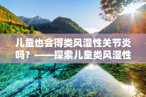 儿童也会得类风湿性关节炎吗？——探索儿童类风湿性关节炎的预防与治疗